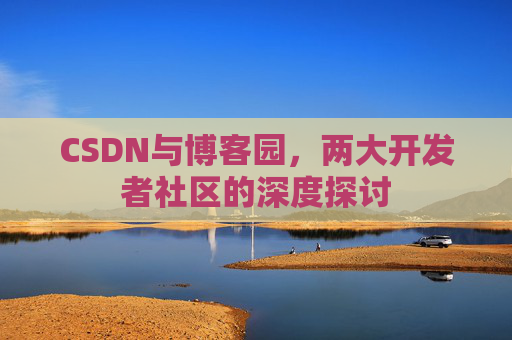 CSDN与博客园,两大开发者社区的深度探讨 CSDN与博客园,两大开发者社区的深度探讨